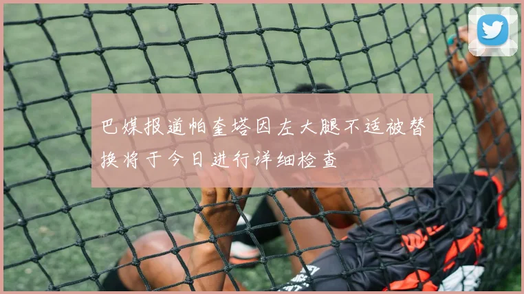 巴媒报道帕奎塔因左大腿不适被替换将于今日进行详细检查