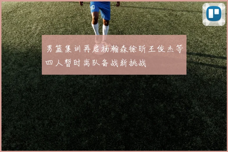 男篮集训再启杨瀚森徐昕王俊杰等四人暂时离队备战新挑战