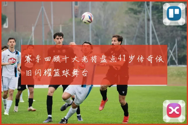 赛季回顾十大老将盘点41岁传奇依旧闪耀篮球舞台