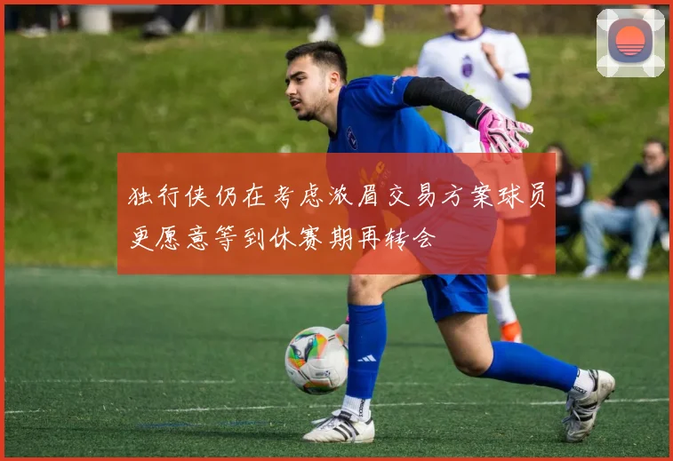 独行侠仍在考虑浓眉交易方案球员更愿意等到休赛期再转会
