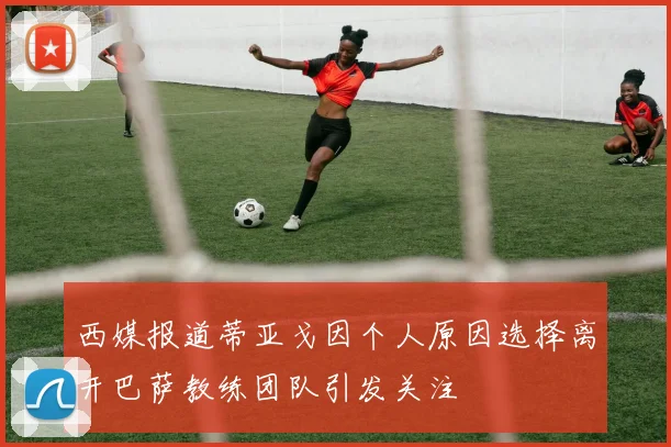 西媒报道蒂亚戈因个人原因选择离开巴萨教练团队引发关注