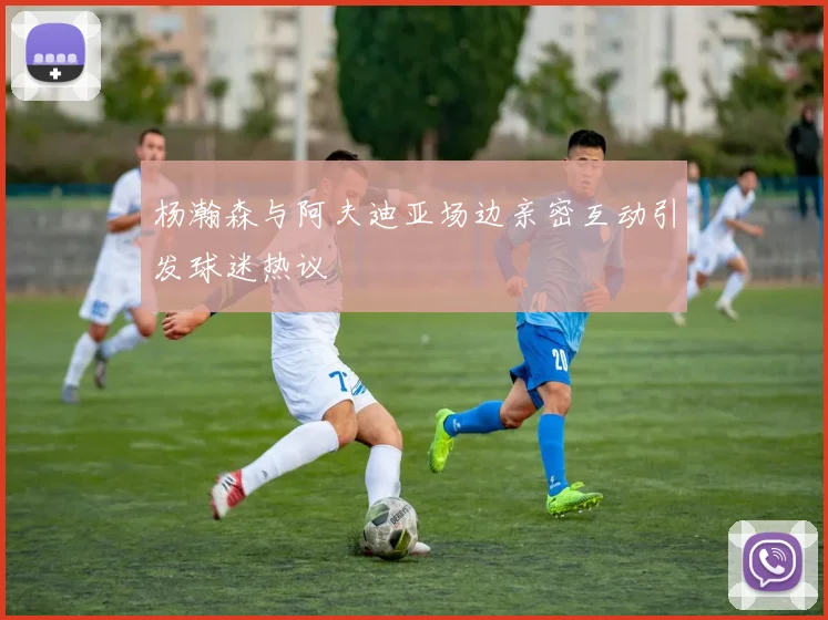 杨瀚森与阿夫迪亚场边亲密互动引发球迷热议