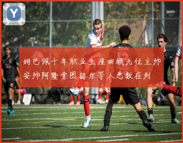 姆巴佩十年职业生涯回顾九位主帅安帅阿隆索图赫尔等人悉数在列