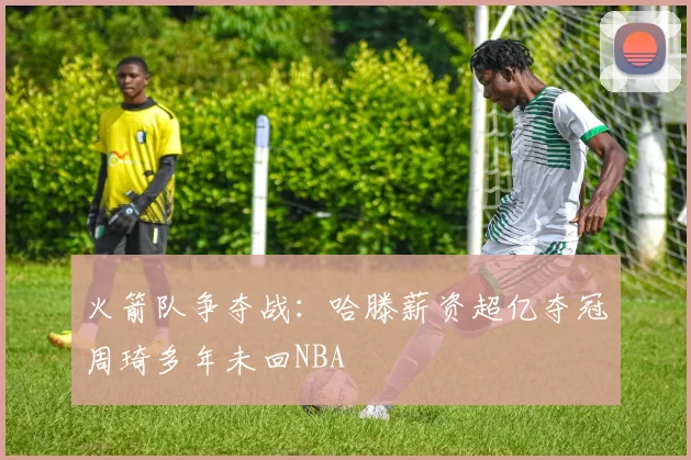 火箭队争夺战：哈滕薪资超亿夺冠周琦多年未回NBA