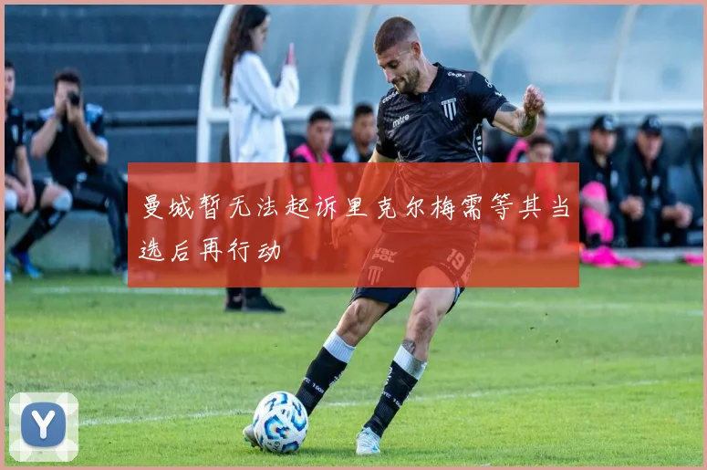 曼城暂无法起诉里克尔梅需等其当选后再行动