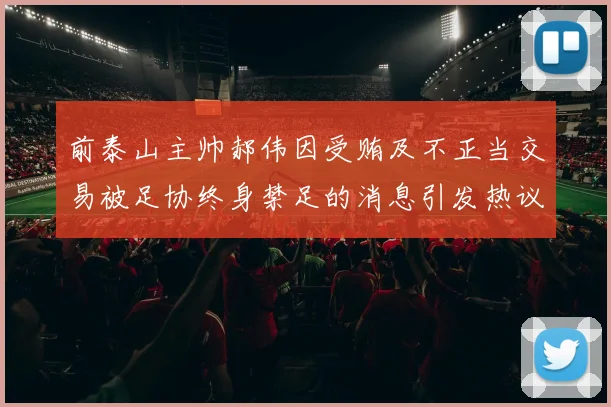 前泰山主帅郝伟因受贿及不正当交易被足协终身禁足的消息引发热议