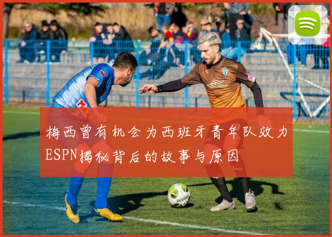 梅西曾有机会为西班牙青年队效力ESPN揭秘背后的故事与原因