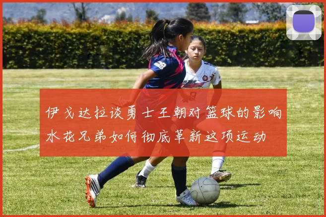 伊戈达拉谈勇士王朝对篮球的影响水花兄弟如何彻底革新这项运动