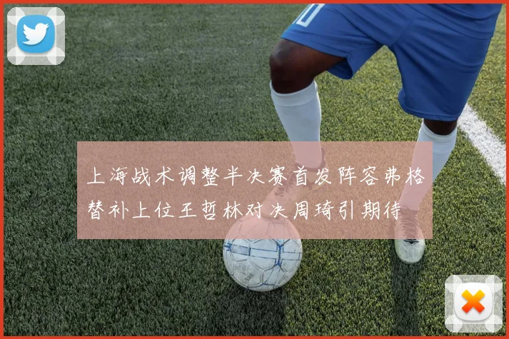 上海战术调整半决赛首发阵容弗格替补上位王哲林对决周琦引期待