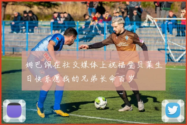 姆巴佩在社交媒体上祝福登贝莱生日快乐愿我的兄弟长命百岁