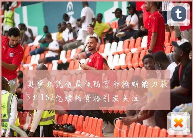 奥萨尔凭借最佳防守和抢断能力获5年162亿续约资格引发关注