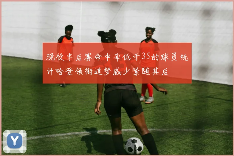 现役季后赛命中率低于35的球员统计哈登领衔追梦威少紧随其后