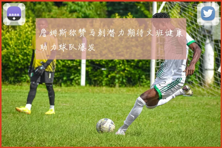 詹姆斯称赞马刺潜力期待文班健康助力球队爆发