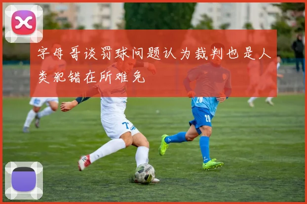 字母哥谈罚球问题认为裁判也是人类犯错在所难免