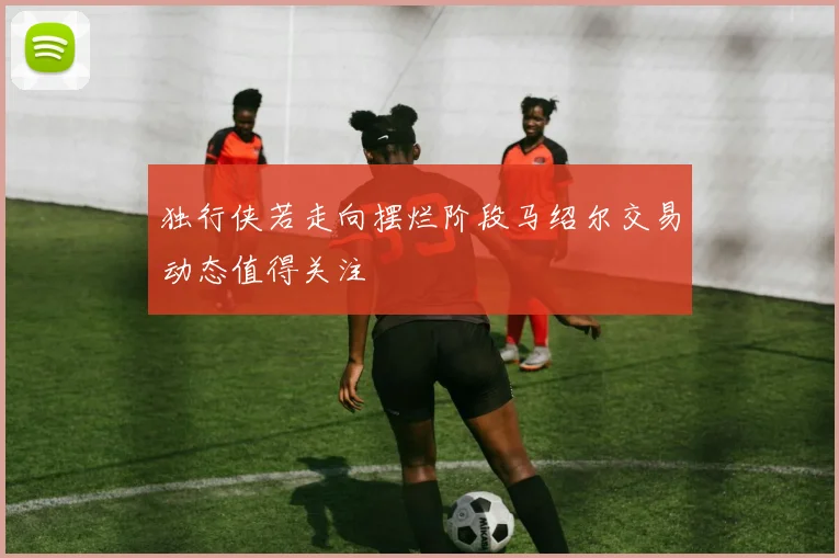 独行侠若走向摆烂阶段马绍尔交易动态值得关注