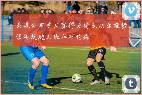 美媒公布季后赛得分榜米切尔强势领跑超越文班和布伦森
