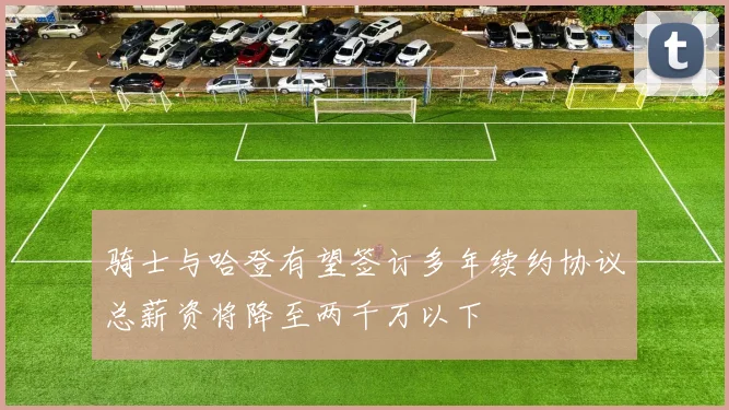 骑士与哈登有望签订多年续约协议总薪资将降至两千万以下
