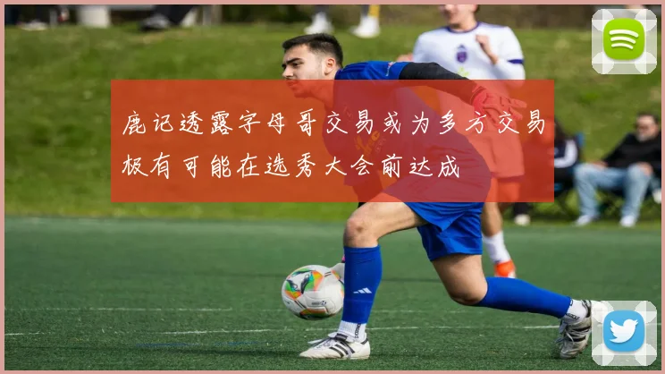 鹿记透露字母哥交易或为多方交易极有可能在选秀大会前达成