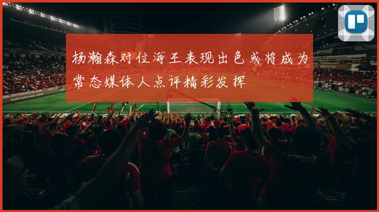 杨瀚森对位海王表现出色或将成为常态媒体人点评精彩发挥