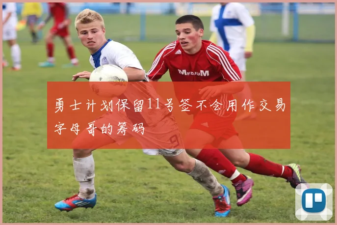 勇士计划保留11号签不会用作交易字母哥的筹码