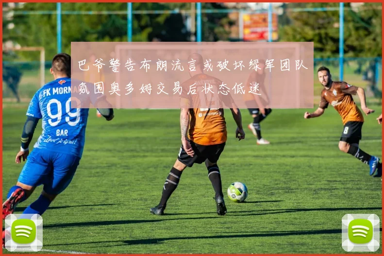 巴爷警告布朗流言或破坏绿军团队氛围奥多姆交易后状态低迷
