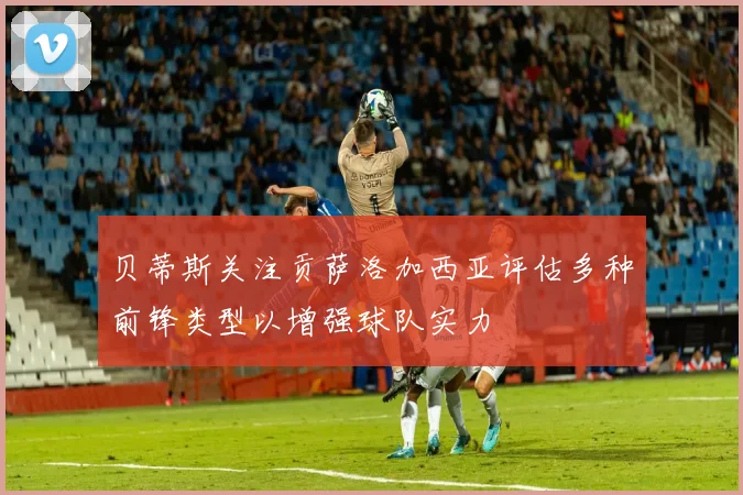贝蒂斯关注贡萨洛加西亚评估多种前锋类型以增强球队实力